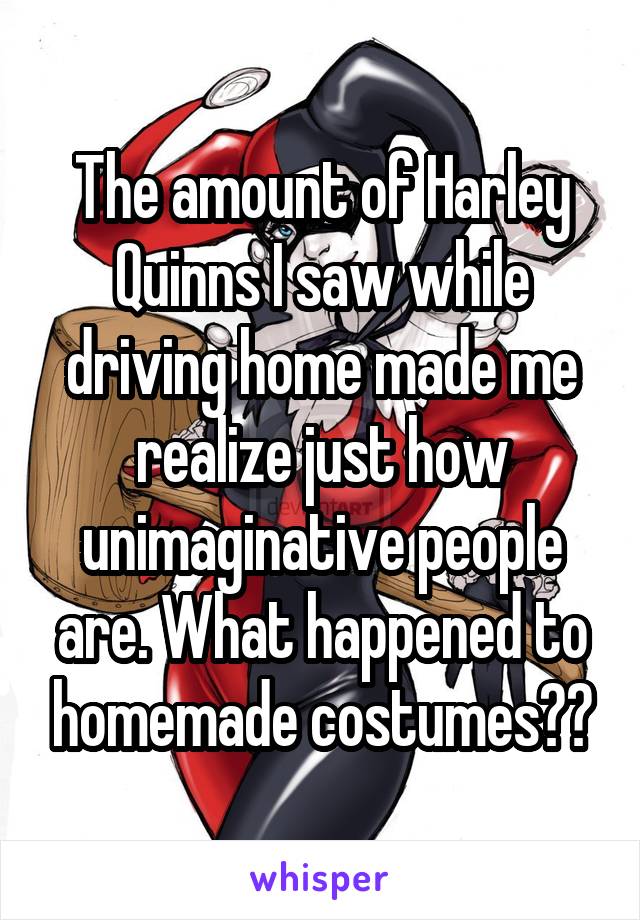 The amount of Harley Quinns I saw while driving home made me realize just how unimaginative people are. What happened to homemade costumes??