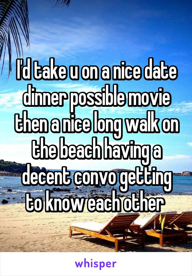 I'd take u on a nice date dinner possible movie then a nice long walk on the beach having a decent convo getting to know each other 