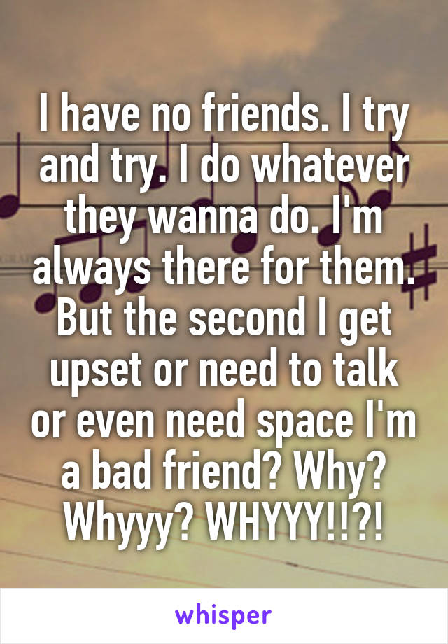 I have no friends. I try and try. I do whatever they wanna do. I'm always there for them. But the second I get upset or need to talk or even need space I'm a bad friend? Why? Whyyy? WHYYY!!?!