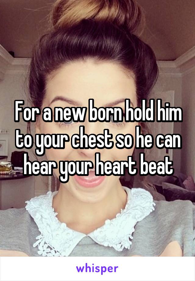 For a new born hold him to your chest so he can hear your heart beat