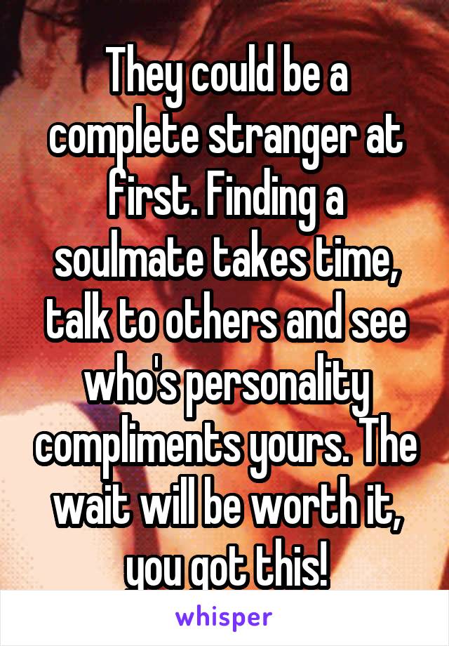 They could be a complete stranger at first. Finding a soulmate takes time, talk to others and see who's personality compliments yours. The wait will be worth it, you got this!