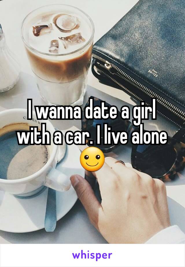 I wanna date a girl with a car. I live alone ☺