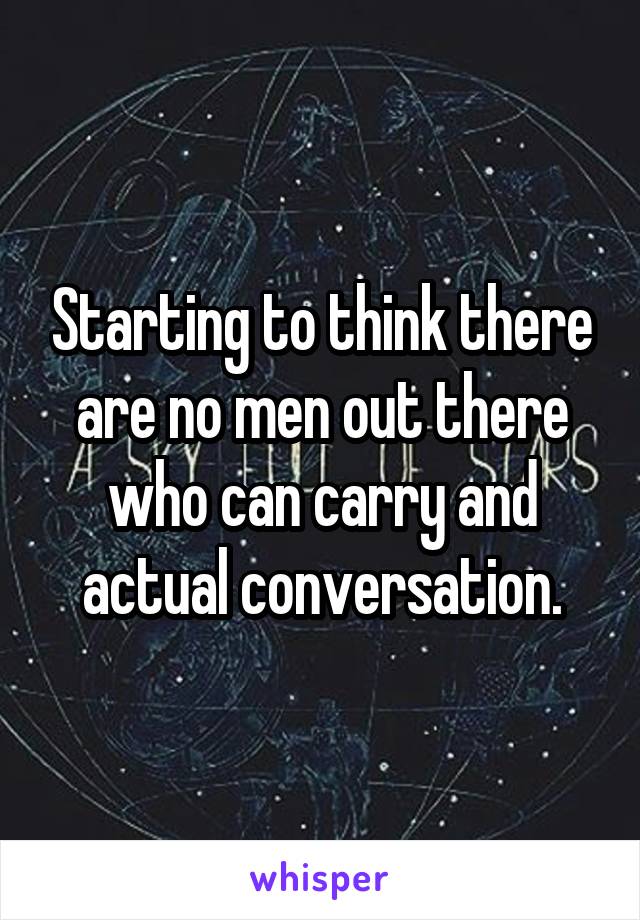 Starting to think there are no men out there who can carry and actual conversation.