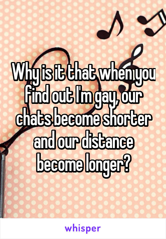Why is it that when you find out I'm gay, our chats become shorter and our distance become longer?