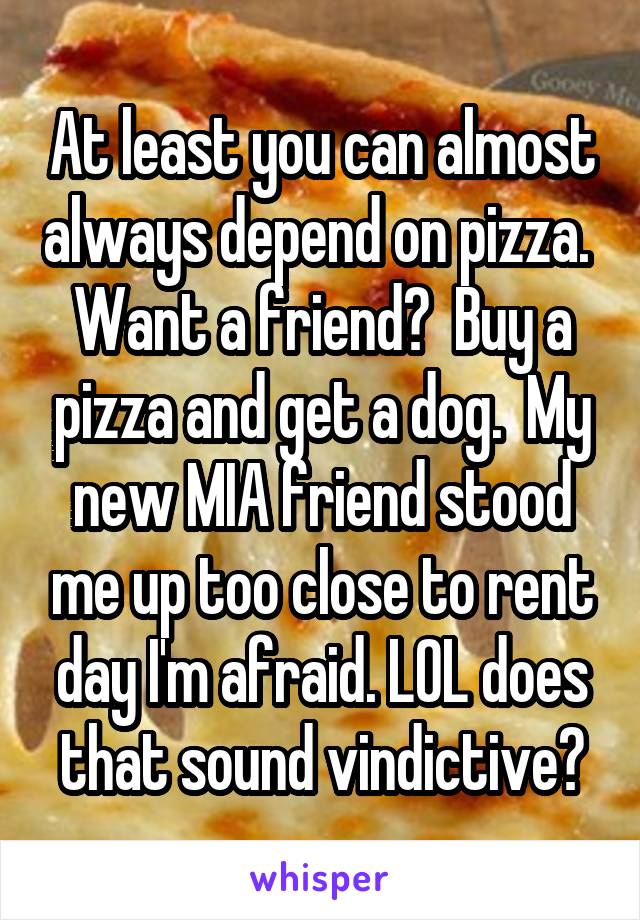 At least you can almost always depend on pizza.  Want a friend?  Buy a pizza and get a dog.  My new MIA friend stood me up too close to rent day I'm afraid. LOL does that sound vindictive?