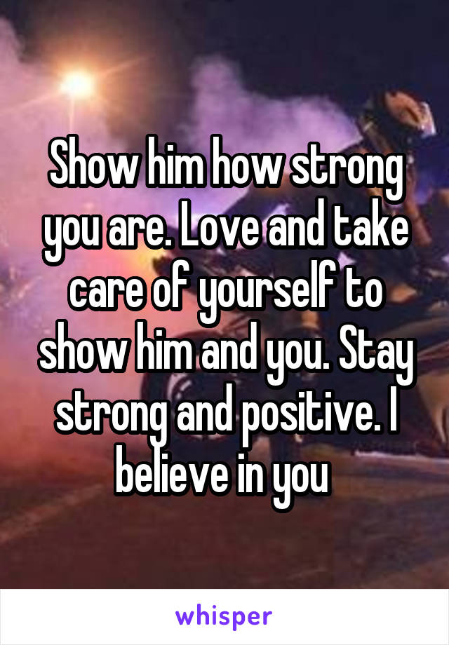 Show him how strong you are. Love and take care of yourself to show him and you. Stay strong and positive. I believe in you 