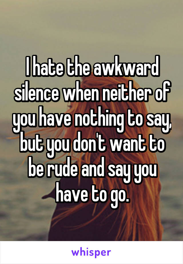 I hate the awkward silence when neither of you have nothing to say, but you don't want to be rude and say you have to go.