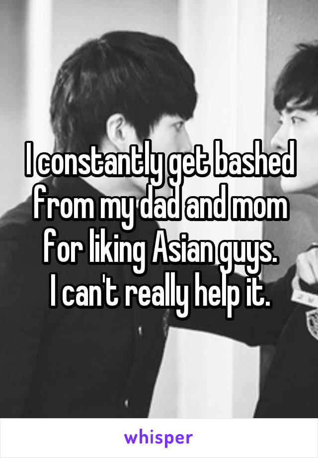 I constantly get bashed from my dad and mom for liking Asian guys.
I can't really help it.