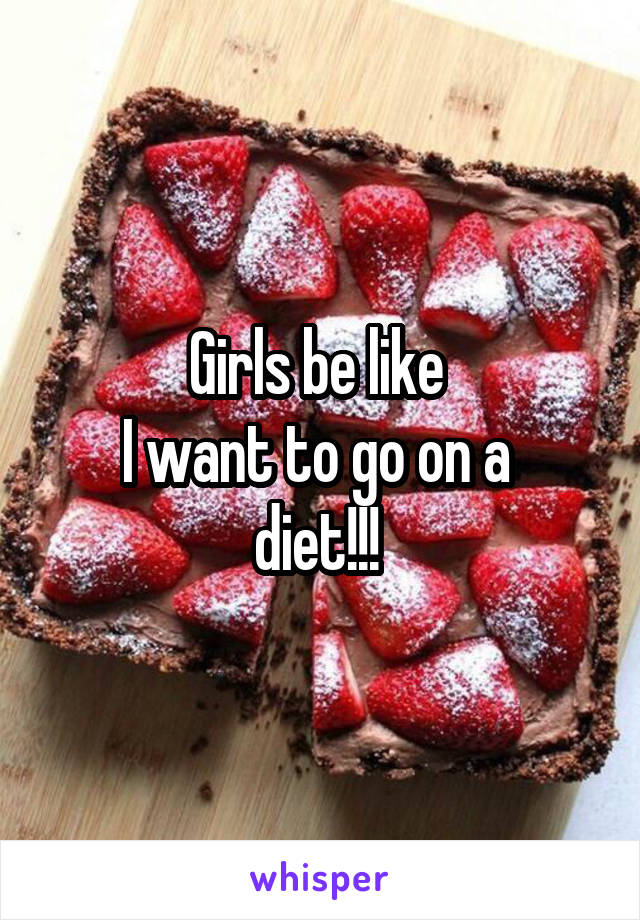 Girls be like 
I want to go on a 
diet!!! 