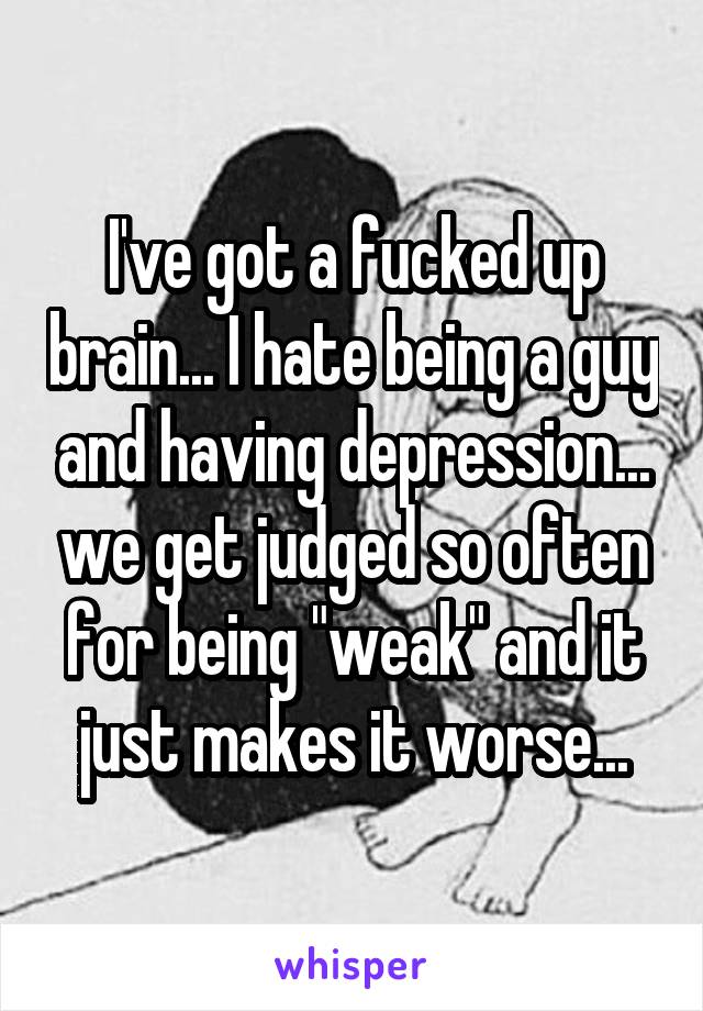 I've got a fucked up brain... I hate being a guy and having depression... we get judged so often for being "weak" and it just makes it worse...