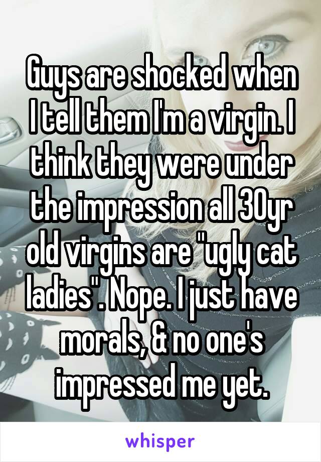 Guys are shocked when I tell them I'm a virgin. I think they were under the impression all 30yr old virgins are "ugly cat ladies". Nope. I just have morals, & no one's impressed me yet.