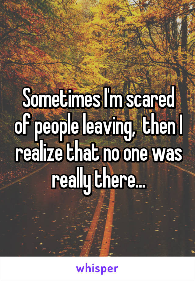 Sometimes I'm scared of people leaving,  then I realize that no one was really there...