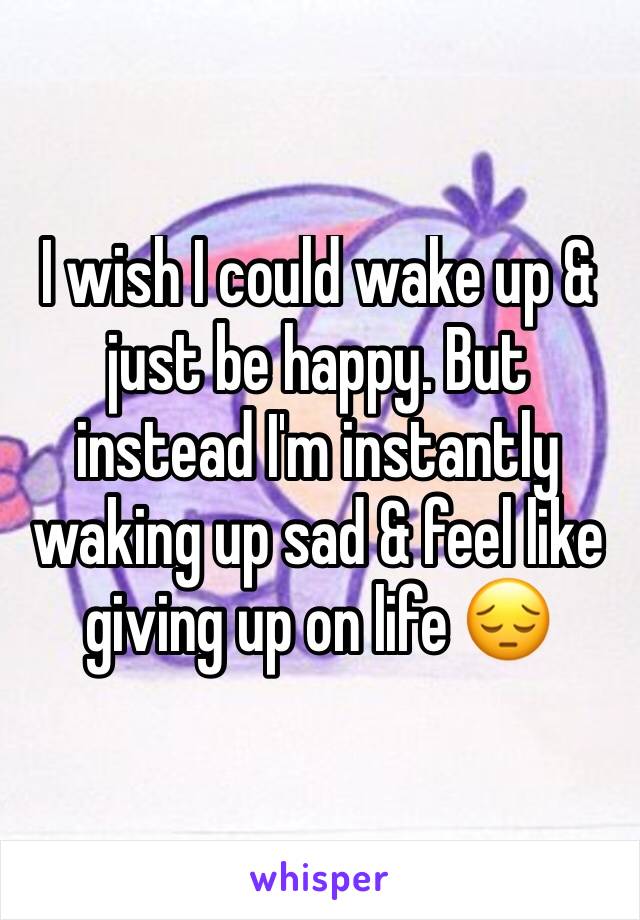 I wish I could wake up & just be happy. But instead I'm instantly waking up sad & feel like giving up on life 😔