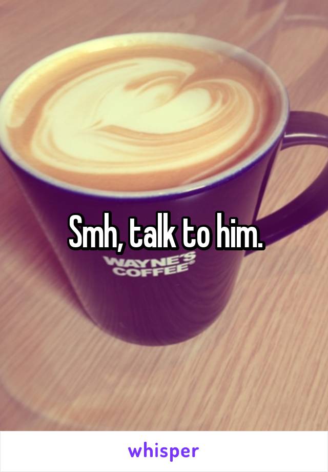 Smh, talk to him.