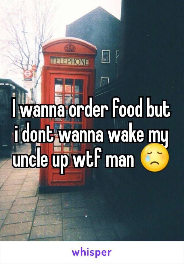 I wanna order food but i dont wanna wake my uncle up wtf man 😢