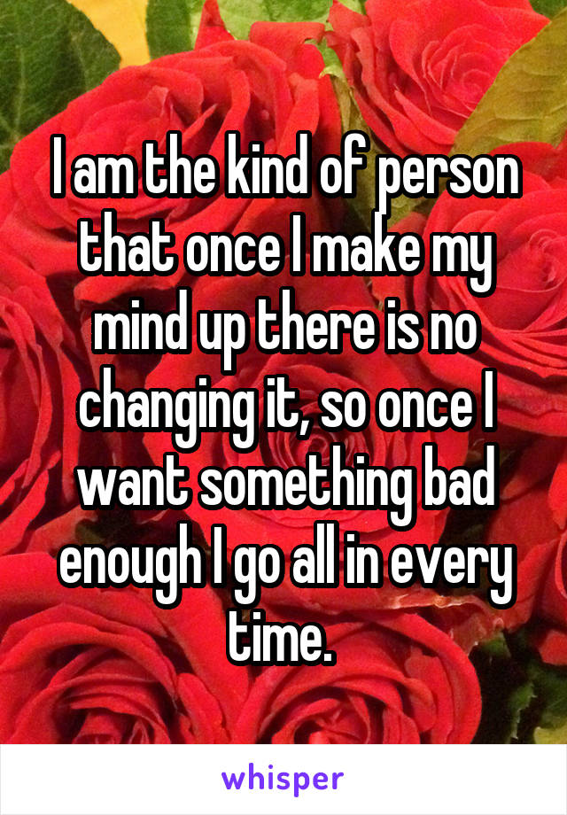 I am the kind of person that once I make my mind up there is no changing it, so once I want something bad enough I go all in every time. 
