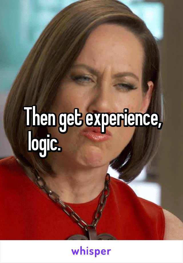 Then get experience, logic.                            