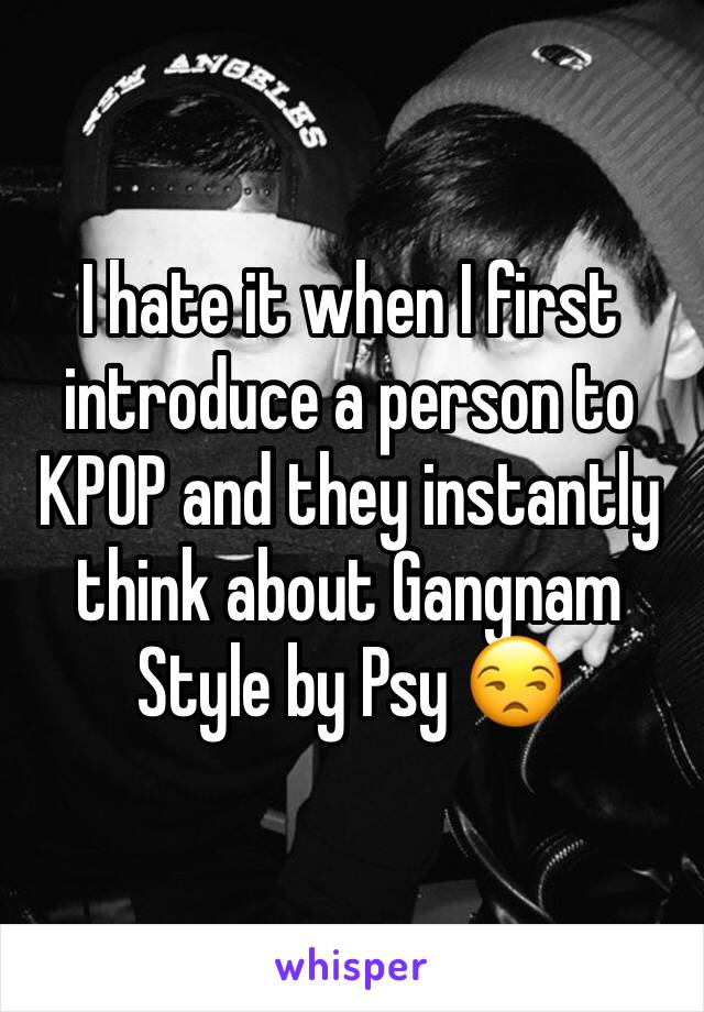 I hate it when I first introduce a person to KPOP and they instantly think about Gangnam Style by Psy 😒