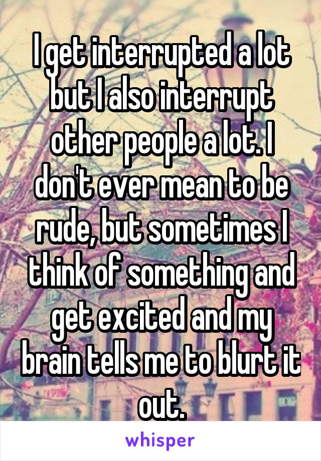 I get interrupted a lot but I also interrupt other people a lot. I don't ever mean to be rude, but sometimes I think of something and get excited and my brain tells me to blurt it out.