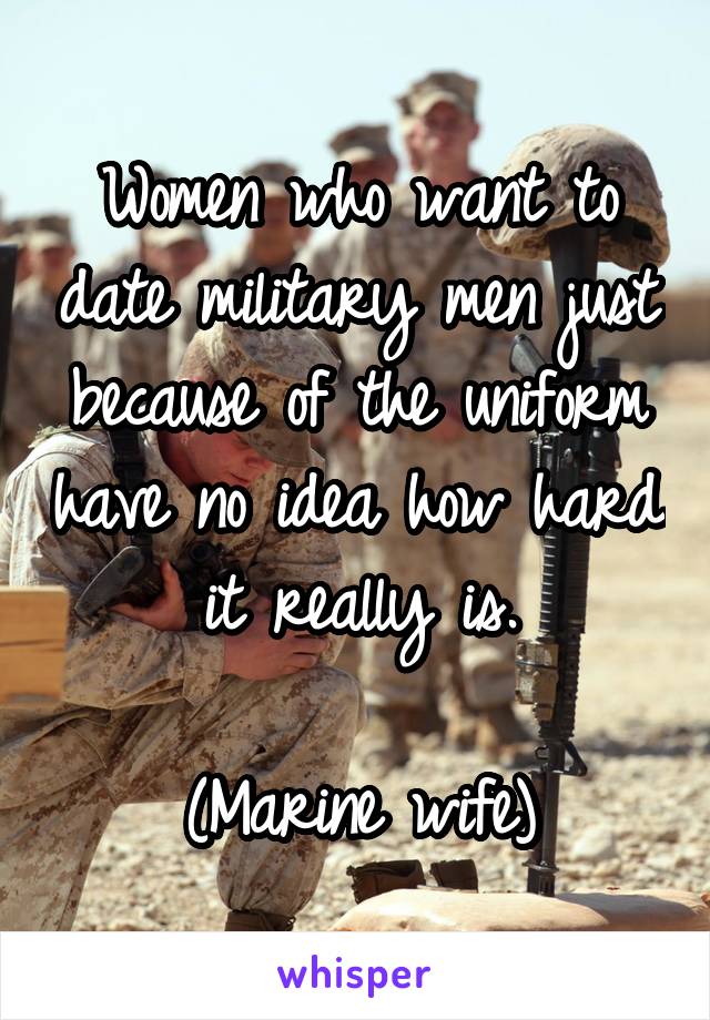 Women who want to date military men just because of the uniform have no idea how hard it really is.

(Marine wife)