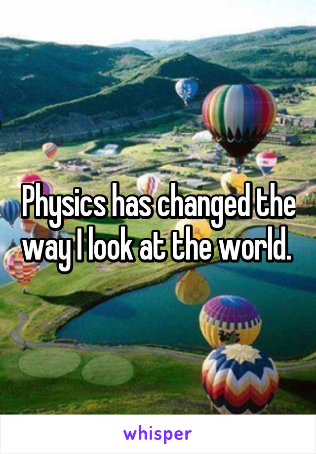 Physics has changed the way I look at the world. 