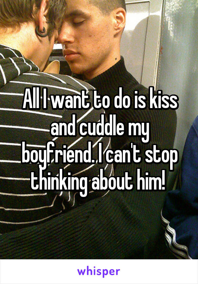 All I want to do is kiss and cuddle my boyfriend. I can't stop thinking about him! 