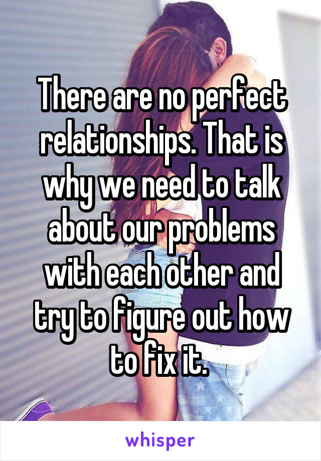 There are no perfect relationships. That is why we need to talk about our problems with each other and try to figure out how to fix it. 
