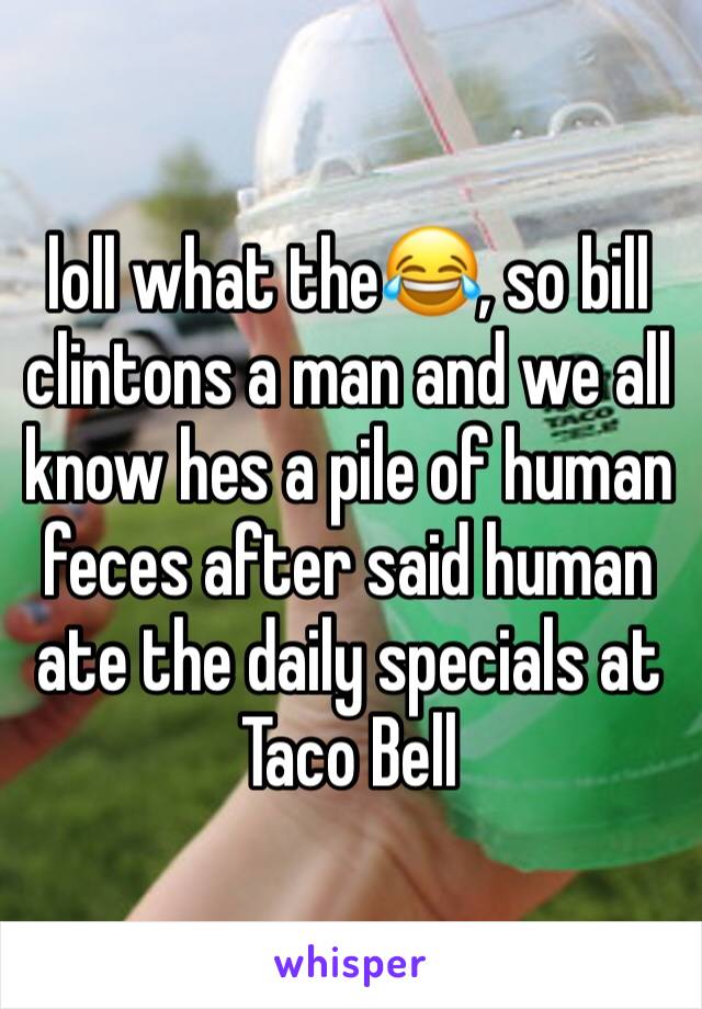 loll what the😂, so bill clintons a man and we all know hes a pile of human feces after said human ate the daily specials at Taco Bell