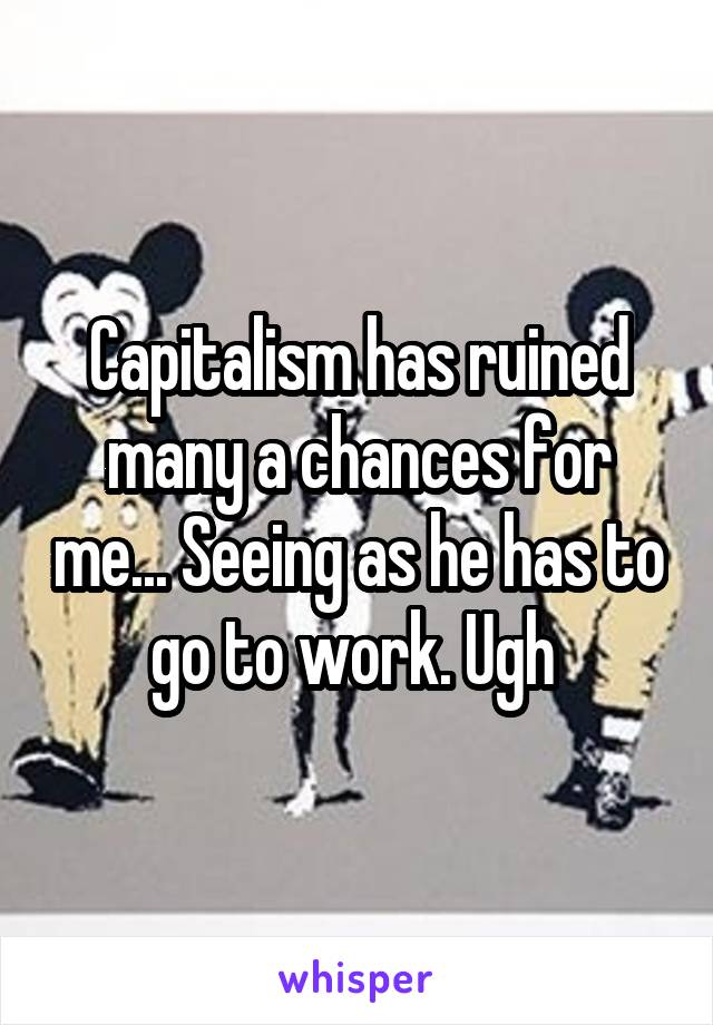 Capitalism has ruined many a chances for me... Seeing as he has to go to work. Ugh 