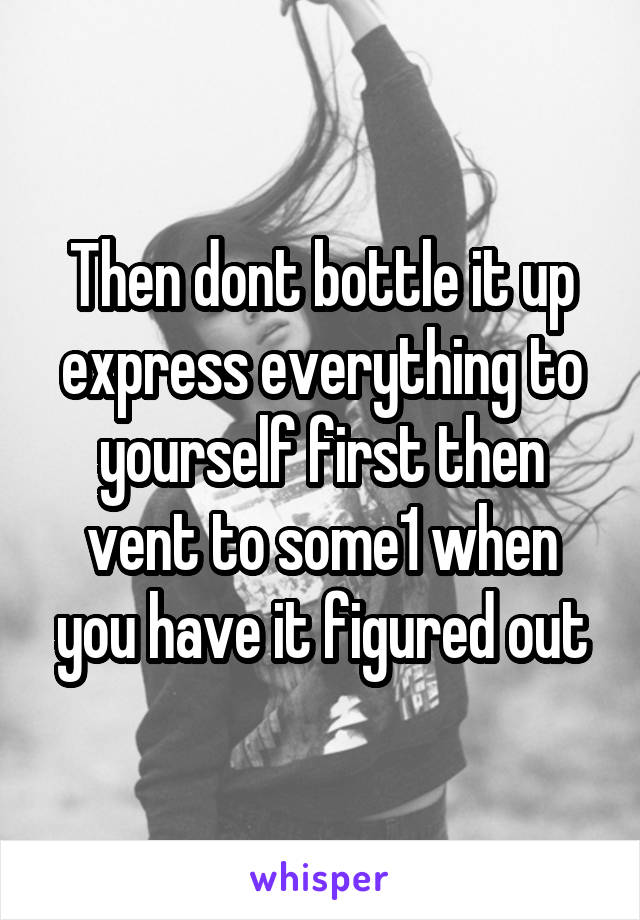 Then dont bottle it up express everything to yourself first then vent to some1 when you have it figured out