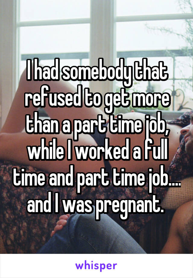 I had somebody that refused to get more than a part time job, while I worked a full time and part time job.... and I was pregnant. 