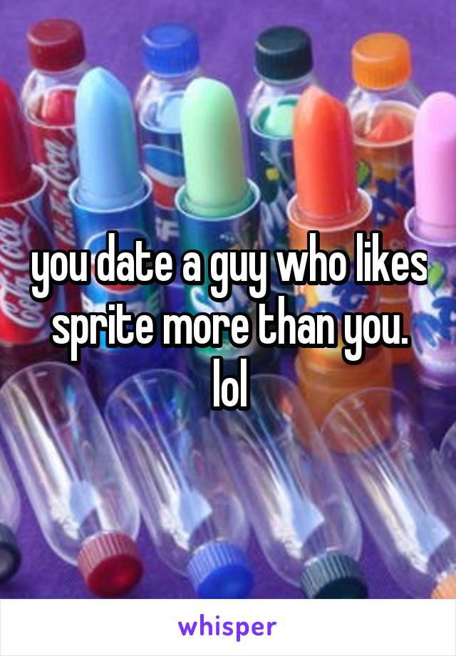 you date a guy who likes sprite more than you. lol