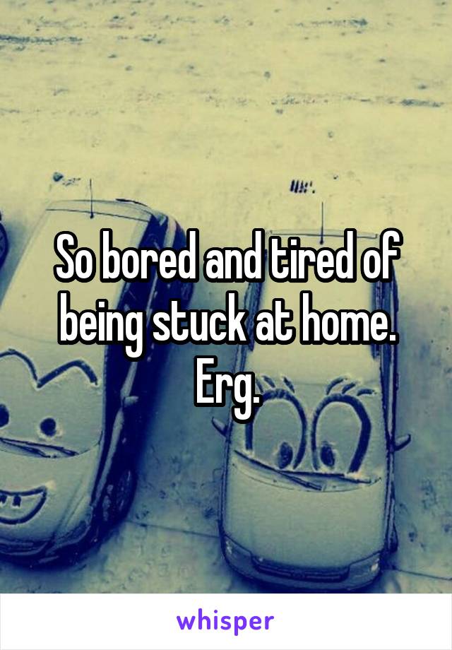So bored and tired of being stuck at home. Erg.