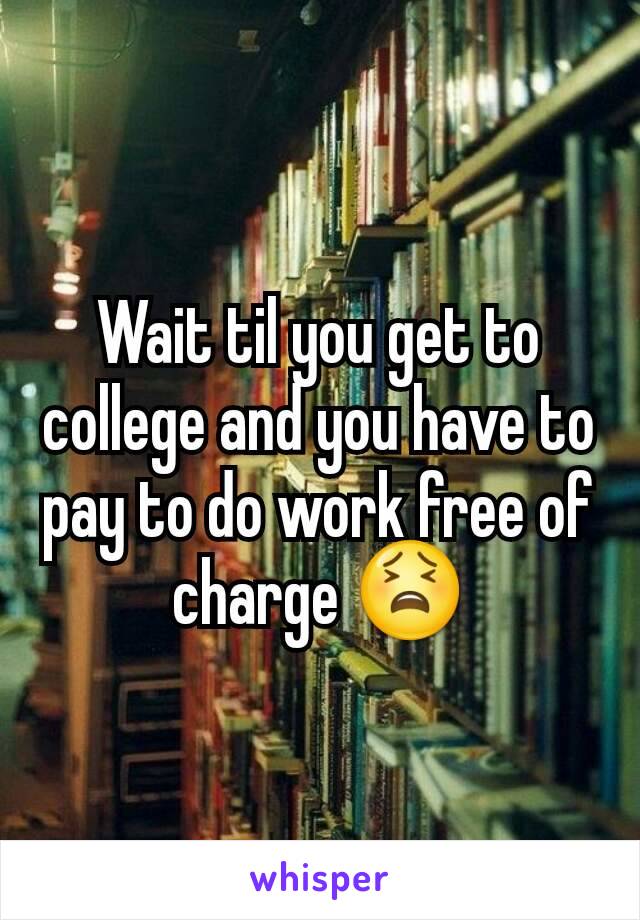 Wait til you get to college and you have to pay to do work free of charge 😫