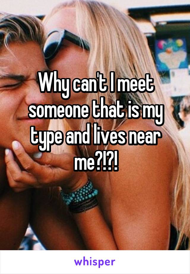 Why can't I meet someone that is my type and lives near me?!?!
