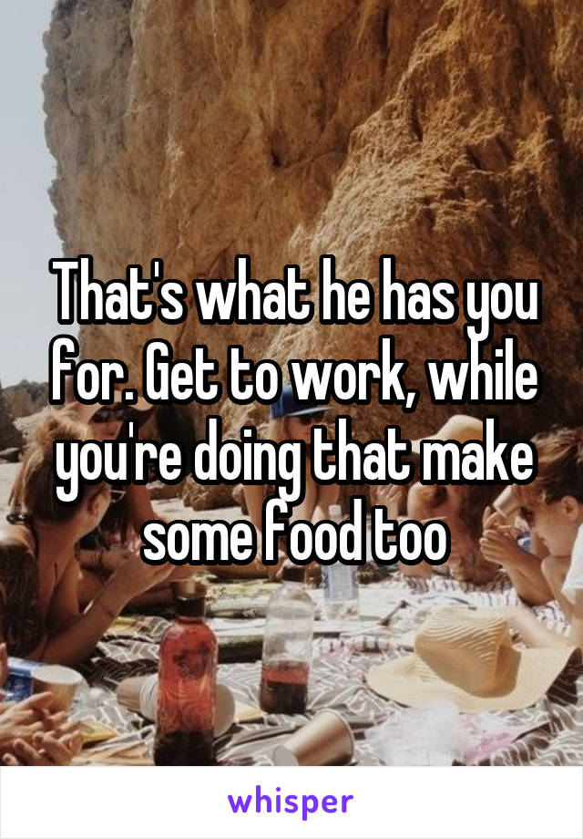 That's what he has you for. Get to work, while you're doing that make some food too