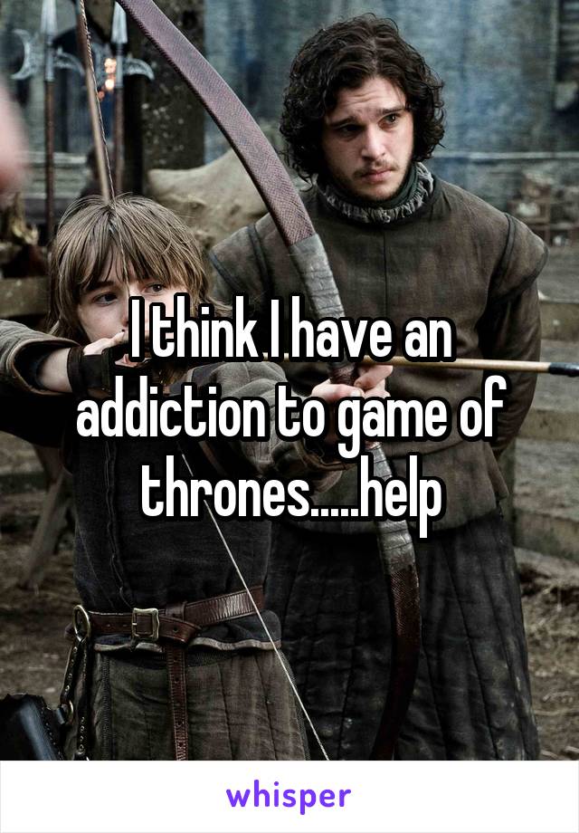 I think I have an addiction to game of thrones.....help