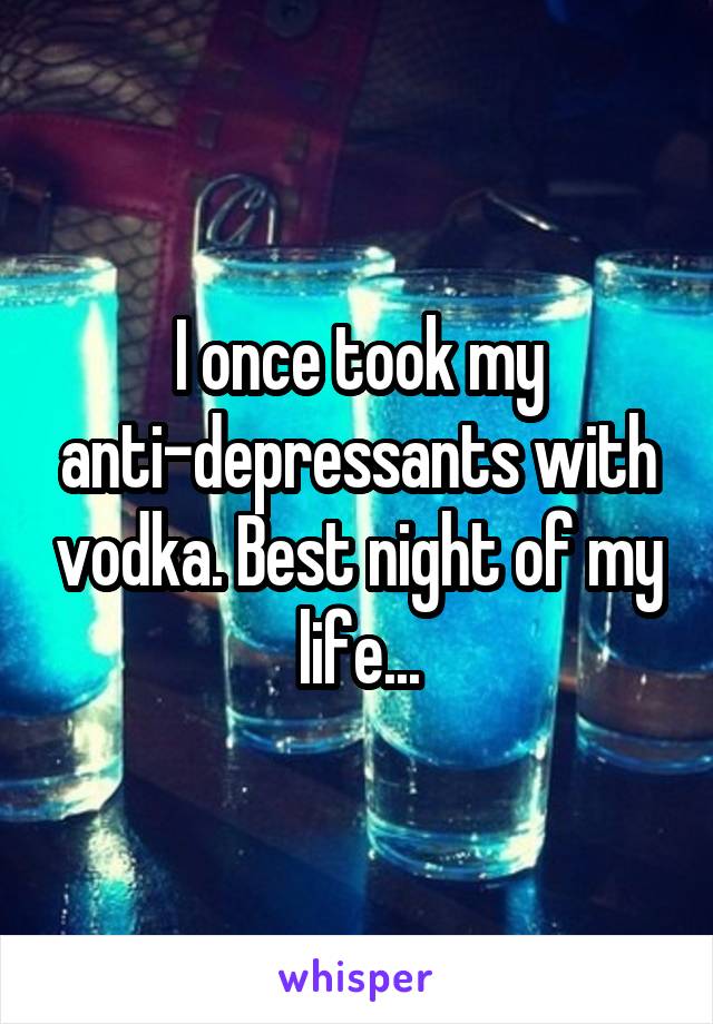 I once took my anti-depressants with vodka. Best night of my life...