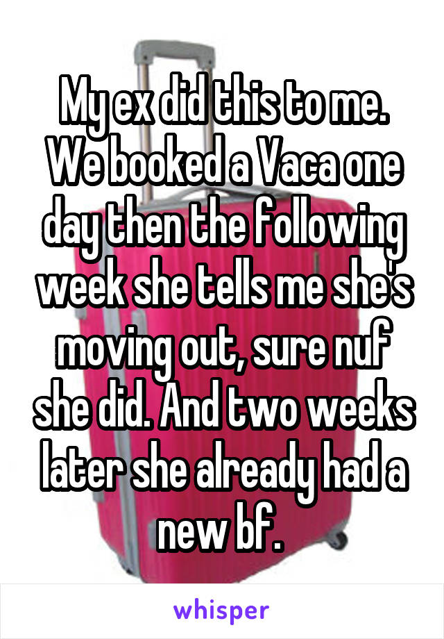 My ex did this to me. We booked a Vaca one day then the following week she tells me she's moving out, sure nuf she did. And two weeks later she already had a new bf. 