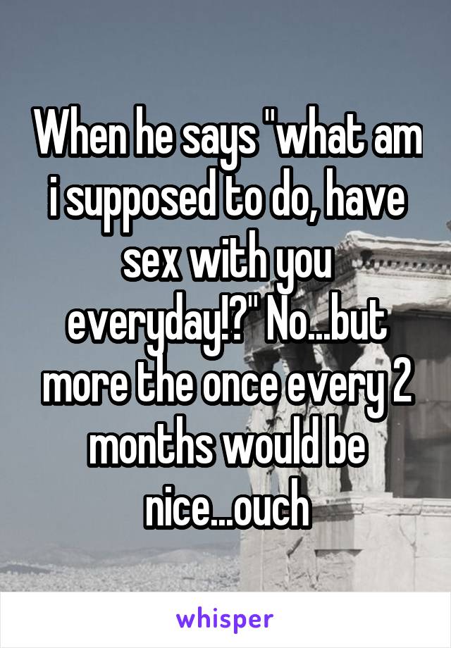 When he says "what am i supposed to do, have sex with you everyday!?" No...but more the once every 2 months would be nice...ouch