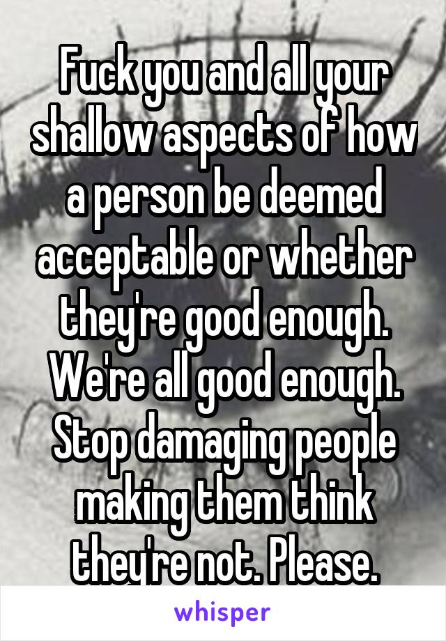 Fuck you and all your shallow aspects of how a person be deemed acceptable or whether they're good enough. We're all good enough. Stop damaging people making them think they're not. Please.