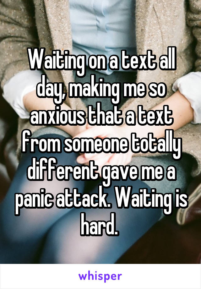 Waiting on a text all day, making me so anxious that a text from someone totally different gave me a panic attack. Waiting is hard. 