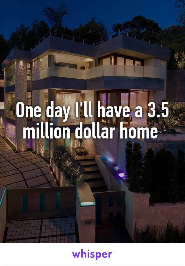 One day I'll have a 3.5 million dollar home 
