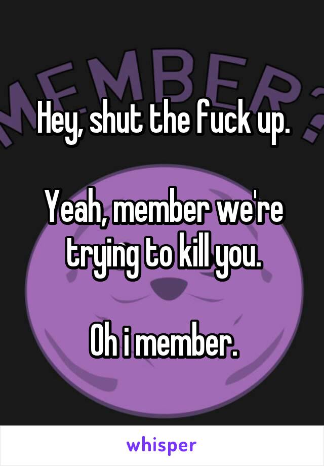Hey, shut the fuck up.

Yeah, member we're trying to kill you.

Oh i member.