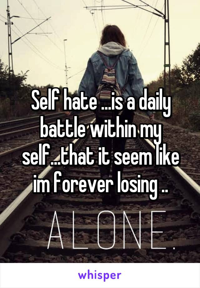 Self hate ...is a daily battle within my self...that it seem like im forever losing ..