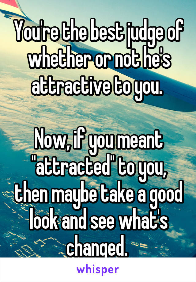 You're the best judge of whether or not he's attractive to you. 

Now, if you meant "attracted" to you, then maybe take a good look and see what's changed. 