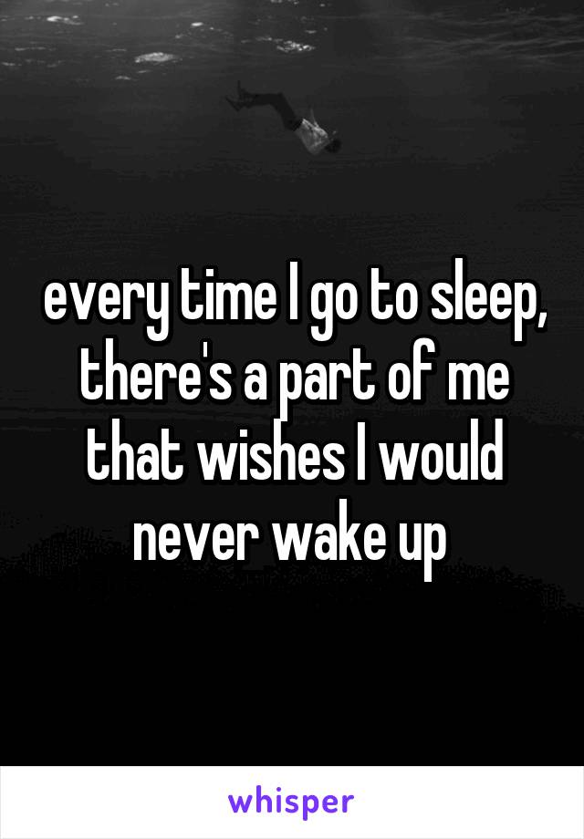 every time I go to sleep, there's a part of me that wishes I would never wake up 