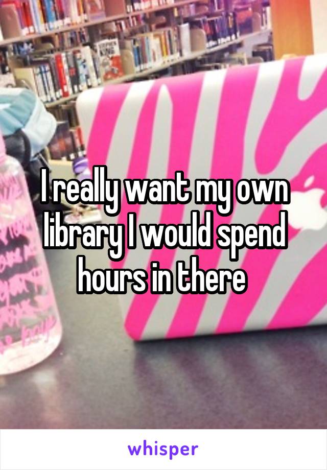 I really want my own library I would spend hours in there 