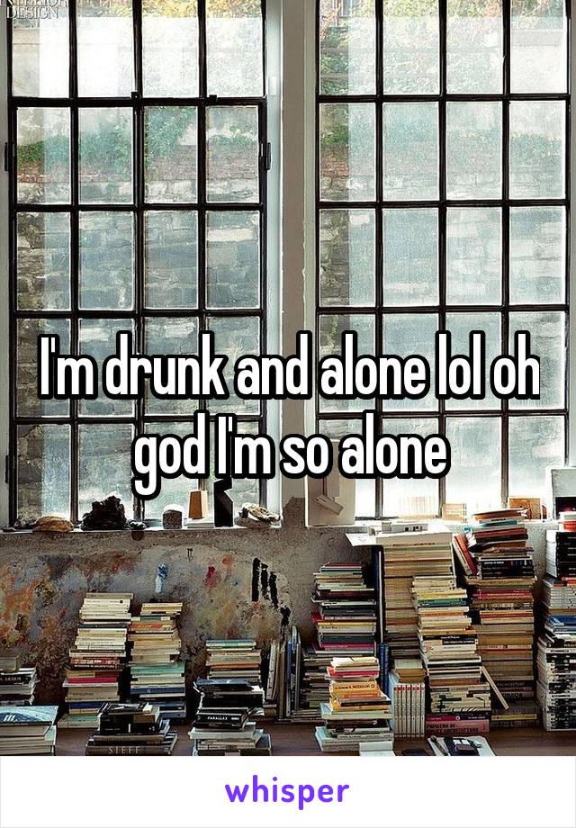 I'm drunk and alone lol oh god I'm so alone