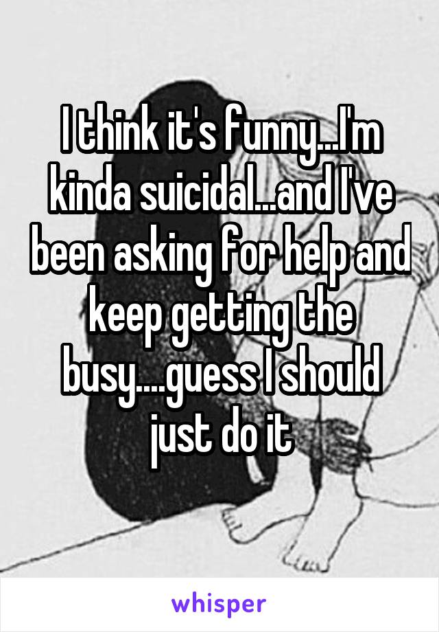 I think it's funny...I'm kinda suicidal...and I've been asking for help and keep getting the busy....guess I should just do it
